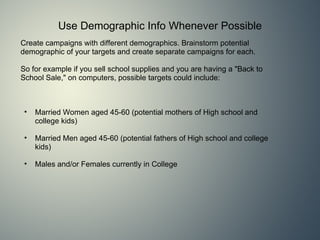 Use Demographic Info Whenever Possible Create campaigns with different demographics. Brainstorm potential demographic of your targets and create separate campaigns for each.     So for example if you sell school supplies and you are having a &quot;Back to School Sale,&quot; on computers, possible targets could include: Married Women aged 45-60 (potential mothers of High school and college kids) Married Men aged 45-60 (potential fathers of High school and college kids) Males and/or Females currently in College  