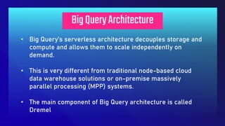 BigQueryArchitecture
• Big Query’s serverless architecture decouples storage and
compute and allows them to scale independently on
demand.
• This is very different from traditional node-based cloud
data warehouse solutions or on-premise massively
parallel processing (MPP) systems.
• The main component of Big Query architecture is called
Dremel
 