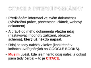 CITACE A INTERNÍ POZNÁMKY
●   Předkládám informaci ve svém dokumentu
    (závěrečná práce, prezentace, článek, webový
    dokument).
●   A právě do mého dokumentu vložím údaj
    (nastavovací hodnoty zařízení, obrázek,
    schéma), který už někdo napsal.
●   Údaj se tedy nalézá v knize (konkrétně v
    knihách uveřejněných na GOOGLE BOOKS).
●   Musím uvést, kde jsem tento údaj nalezl a odkud
    jsem tedy čerpal – to je CITACE.
 