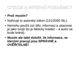 CITACE A INTERNÍ POZNÁMKY
●   Proč musím?
●   Nařizuje to autorský zákon (121/2000 Sb.).
●   Nemohu použít cizí dílo, informaci a ukazovat
    je jako svoje (to je fakticky krádež – a autor se
    bude bránit).
●   Musím ale také doložit, že informace, se
    kterými pracuji jsou SPRÁVNÉ a
    OVĚŘITELNÉ!
 