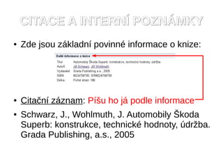 CITACE A INTERNÍ POZNÁMKY
●   Zde jsou základní povinné informace o knize:




●   Citační záznam: Píšu ho já podle informace
●   Schwarz, J., Wohlmuth, J. Automobily Škoda
    Superb: konstrukce, technické hodnoty, údržba.
    Grada Publishing, a.s., 2005
 