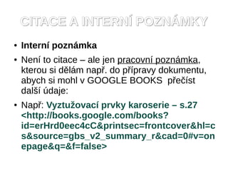 CITACE A INTERNÍ POZNÁMKY
●   Interní poznámka
●   Není to citace – ale jen pracovní poznámka,
    kterou si dělám např. do přípravy dokumentu,
    abych si mohl v GOOGLE BOOKS přečíst
    další údaje:
●   Např: Vyztužovací prvky karoserie – s.27
    <http://books.google.com/books?
    id=erHrd0eec4cC&printsec=frontcover&hl=c
    s&source=gbs_v2_summary_r&cad=0#v=on
    epage&q=&f=false>
 