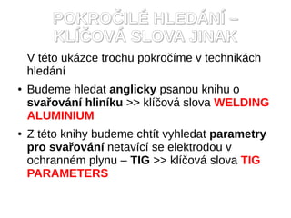 POKROČILÉ HLEDÁNÍ –
        KLÍČOVÁ SLOVA JINAK
    V této ukázce trochu pokročíme v technikách
    hledání
●   Budeme hledat anglicky psanou knihu o
    svařování hliníku >> klíčová slova WELDING
    ALUMINIUM
●   Z této knihy budeme chtít vyhledat parametry
    pro svařování netavící se elektrodou v
    ochranném plynu – TIG >> klíčová slova TIG
    PARAMETERS
 