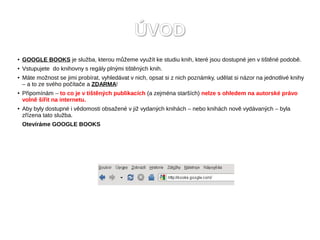 ÚVOD
●   GOOGLE BOOKS je služba, kterou můžeme využít ke studiu knih, které jsou dostupné jen v tištěné podobě.
●   Vstupujete do knihovny s regály plnými tištěných knih.
●   Máte možnost se jimi probírat, vyhledávat v nich, opsat si z nich poznámky, udělat si názor na jednotlivé knihy
    – a to ze svého počítače a ZDARMA!
●   Připomínám – to co je v tištěných publikacích (a zejména starších) nelze s ohledem na autorské právo
    volně šířit na internetu.
●   Aby byly dostupné i vědomosti obsažené v již vydaných knihách – nebo knihách nově vydávaných – byla
    zřízena tato služba.
    Otevíráme GOOGLE BOOKS
 