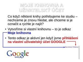 MOJE KNIHOVNA A
           UŽIVATELSKÝ ÚČET
    Co když některé knihy potřebujeme ke studiu –
    nechceme je znovu hledat, ale chceme si je
    označit a rychle je najít?
●   Vytvoříme si vlastní knihovnu – to je odkaz
    Moje knihovna
●   Tento odkaz je aktivní jen když jsme přihlášeni
    na vlastní uživatelský účet GOOGLE
 