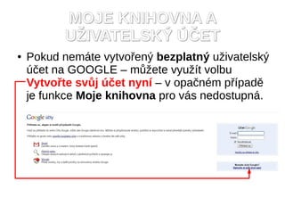 MOJE KNIHOVNA A
          UŽIVATELSKÝ ÚČET
●   Pokud nemáte vytvořený bezplatný uživatelský
    účet na GOOGLE – můžete využít volbu
    Vytvořte svůj účet nyní – v opačném případě
    je funkce Moje knihovna pro vás nedostupná.
 