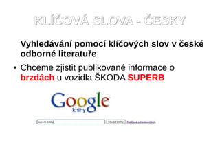 KLÍČOVÁ SLOVA - ČESKY
    Vyhledávání pomocí klíčových slov v české
    odborné literatuře
●   Chceme zjistit publikované informace o
    brzdách u vozidla ŠKODA SUPERB
 