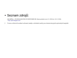 ●   Seznam zdrojů:
    JAKUBČÍK, L. TECHNOLOGIE PRO STUDIJNÍ OBOR MS. Datum poslední revize 21.1.2010 [cit. 24. 01. 2010].
    < http://ljinfo.blogspot.com>

●   V textu a obrázcích uvedené ochranné známky a obchodní značky jsou vlastnictvím jejich oprávněných majitelů.
 