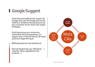 Google Suggest
Cette fonctionnalité active à partir de
la page d'accueil de Google permet de                            Google
mettre en évidence les expressions les                           Suggest
plus courantes et de choisir des angles
d'attaque...

Outil dynamique qui montre les
recherches les plus populaires, en
rapport avec un terme donné, de façon
                                           Google
                                          Search-
                                                             Mots          Google
                                           based                            Sets
purement algorithmique.                   Keyword
                                                             Clés
Méthode précise mais fastidieuse

Permet d’optimiser son "Wording" (                                Google
intitulés, titres; appellations de                               Keyword
                                                                   Tool
produits…)



                                            www.nticonseil.com
 