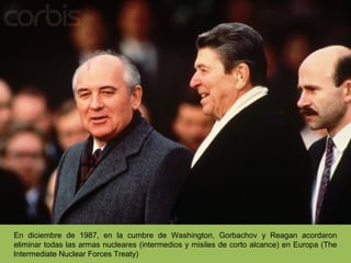 En diciembre de 1987, en la cumbre de Washington, Gorbachov y Reagan acordaron
eliminar todas las armas nucleares (intermedios y misiles de corto alcance) en Europa (The
lntermediate Nuclear Forces Treaty)
 