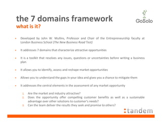 the 7 domains framework
what is it?
•   Developed by John W. Mullins, Professor and Chair of the Entrepreneurship faculty at
    London Business School (The New Business Road Test)

•   It addresses 7 domains that characterize attractive opportunities

•   It is a toolkit that resolves any issues, questions or uncertainties before writing a business
    plan

•   It allows you to identify, assess and reshape market opportunities

•   Allows you to understand the gaps in your idea and gives you a chance to mitigate them

•   It addresses the central elements in the assessment of any market opportunity

     1.   Are the market and industry attractive?
     2.   Does the opportunity offer compelling customer benefits as well as a sustainable
          advantage over other solutions to customer’s needs?
     3.   Can the team deliver the results they seek and promise to others?
 