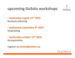 upcoming GoSolo workshops

• wednesday august 11th 2010
business planning

• wednesday september 8th 2010
fundraising

• wednesday october 13th 2010
incorporation

register at events@shelter.ae
 