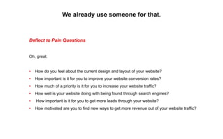 We already use someone for that.
Deflect to Pain Questions
Oh, great.
• How do you feel about the current design and layout of your website?
• How important is it for you to improve your website conversion rates?
• How much of a priority is it for you to increase your website traffic?
• How well is your website doing with being found through search engines?
• How important is it for you to get more leads through your website?
• How motivated are you to find new ways to get more revenue out of your website traffic?
 