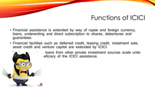 Functions of ICICI
• Financial assistance is extended by way of rupee and foreign currency,
loans, underwriting and direct subscription to shares, debentures and
guarantees.
• Financial facilities such as deferred credit, leasing credit, instalment sale,
asset credit and venture capital are extended by ICICI.
• It also guarantees loans from other private investment sources scale units
are the major beneficiary of the ICICI assistance.
 