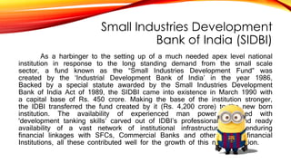 Small Industries Development
Bank of India (SIDBI)
As a harbinger to the setting up of a much needed apex level national
institution in response to the long standing demand from the small scale
sector, a fund known as the “Small Industries Development Fund” was
created by the ‘Industrial Development Bank of India’ in the year 1986,
Backed by a special statute awarded by the Small Industries Development
Bank of India Act of 1989, the SIDBI came into existence in March 1990 with
a capital base of Rs. 450 crore. Making the base of the institution stronger,
the IDBI transferred the fund created by it (Rs. 4,200 crore) to the new born
institution. The availability of experienced man power endowed with
'development tanking skills’ carved out of IDBI’s professional staff and ready
availability of a vast network of institutional infrastructure and enduring
financial linkages with SFCs, Commercial Banks and other leading financial
Institutions, all these contributed well for the growth of this new institution.
 