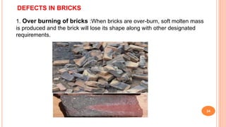 DEFECTS IN BRICKS
1. Over burning of bricks :When bricks are over-burn, soft molten mass
is produced and the brick will lose its shape along with other designated
requirements.
24
 