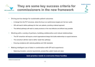 - 2 -
Confidential not to be used without consent
They are some key success criteria for
commissioners in the new framework
• Driving service design for sustainable patient outcomes
– A change from the PCT structures, where the focus is on performance targets and ‘tick box’ audits
– GPs will need to define pathways for their own patients, providing a tailored approach
– The defined pathways will need to create provisions in the most effective and efficient way possible
• Working with a variety of partners, building collaborative and robust relationships
– The GP consortium will require a smart organisational design that builds relationships to support decisions
– The consortium will then need to define ‘waste free’ pathways
– Ensuring compliance with national guidelines and CQC standards
• Making intelligent use of data in combination with GP tacit experience
– Balancing innovation, outcome requirements, process flow, patient needs and value
– Decision-making and performance management driven both by data and deep understanding of patient needs
best practice needs to overcome these hurdlesbest practice needs to overcome these hurdles
 