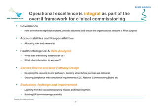 - 4 -
Confidential not to be used without consent
• Governance
– How to involve the right stakeholders, provide assurance and ensure the organisational structure is fit for purpose
• Accountabilities and Responsibilities
– Allocating roles and ownership
• Health Intelligence & Data Analytics
– What does the existing evidence tell us?
– What other information do we need?
• Service Review and New Pathway Design
– Designing the new end-to-end pathways; deciding where & how services are delivered
– Ensuring compliance with compliance requirements (CQC, National Commissioning Board etc)
• Evaluation, Redesign and Improvement
– Learning from the new commissioning models and improving them
– Building GP commissioning capability
Operational excellence is integral as part of the
overall framework for clinical commissioning
 