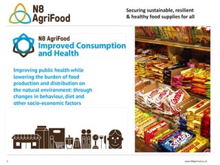 9 www.N8AgriFood.ac.uk
Securing sustainable, resilient
& healthy food supplies for all
Improving public health while
lowering the burden of food
production and distribution on
the natural environment: through
changes in behaviour, diet and
other socio-economic factors
 