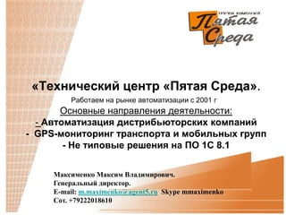 «Технический центр «Пятая Среда».
         Работаем на рынке автоматизации с 2001 г
       Основные направления деятельности:
  - Автоматизация дистрибьюторских компаний
- GPS-мониторинг транспорта и мобильных групп
        - Не типовые решения на ПО 1С 8.1

     Максименко Максим Владимирович.
     Генеральный директор.
     E-mail: m.maximenko@agent5.ru Skype mmaximenko
     Сот. +79222018610
 