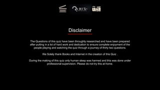 Disclaimer
The Questions of this quiz have been throughly researched and have been prepared
after putting in a lot of hard work and dedication to ensure complete enjoyment of the
people playing and watching the quiz through a journey of thirty two questions.
We Solely thank Books and Internet in the creation of this Quiz .
During the making of this quiz only human sleep was harmed and this was done under
professional supervision. Please do not try this at home.
 