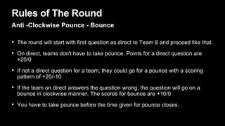 Rules of The Round
Anti -Clockwise Pounce - Bounce
• The round will start with first question as direct to Team 8 and proceed like that.
• On direct, teams don't have to take pounce. Points for a direct question are
+20/0
• If not a direct question for a team, they could go for a pounce with a scoring
pattern of +20/-10
• If the team on direct answers the question wrong, the question will go on a
bounce in clockwise manner. The scores for bounce are +10/0
• You have to take pounce before the time given for pounce closes.
 