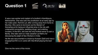 Question 1
X was a sex worker and madam of a brothel in Kamthipura,
Maharashtra. She was sold into prostitution at an early age by
her male suitor, Ramnik Lal, after running away from home to
Mumbai. She came to be known as the Madam of
Kamathipura for being an influential pimp in the city with
underworld connections, peddling drugs, and ordering
murders. In the 60's, she was the only brothel owner to own a
Bently. She later went on meet Jawahar Lal Nehru for
discussing the plight of Sex Workers in India.
He life was documented in a book by Hussain Zaidi and now a
biographical film is on cards with Alia Bhatt playing the lead
role
Give me the name of the movie.
 