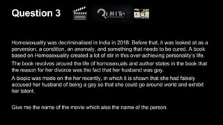 Question 3
Homosexuality was decriminalised in India in 2018. Before that, it was looked at as a
perversion, a condition, an anomaly, and something that needs to be cured. A book
based on Homosexuality created a lot of stir in this over-achieving personality’s life.
The book revolves around the life of homosexuals and author states in the book that
the reason for her divorce was the fact that her husband was gay.
A biopic was made on the her recently, in which it is shown that she had falsely
accused her husband of being a gay so that she could go around world and exhibit
her talent.
Give me the name of the movie which also the name of the person.
 