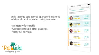 Un listado de cuidadores aparecerá luego de
solicitar el servicio y el usuario podrá ver:
• Nombre y fotografía
• Calificaciones de otros usuarios
• Valor del servicio
 