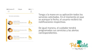 Tenga a la mano en su aplicación todos los
servicios solicitados. En el momento en que
se acerque la fecha, el usuario recibirá las
notificaciones respectivas.
De igual manera, el cuidador tendrá
programados sus servicios y las alertas
correspondientes.
 