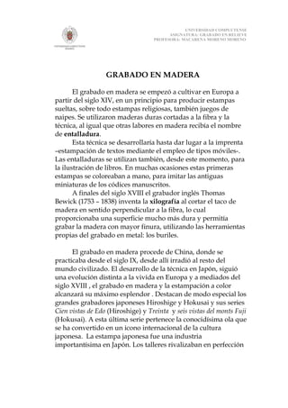 UNIVERSIDAD COMPLUTENSE
                                         ASIGNATURA: GRABADO EN RELIEVE
                                   PROFESORA: MACARENA MORENO MORENO




                  GRABADO EN MADERA

       El grabado en madera se empezó a cultivar en Europa a
partir del siglo XIV, en un principio para producir estampas
sueltas, sobre todo estampas religiosas, también juegos de
naipes. Se utilizaron maderas duras cortadas a la fibra y la
técnica, al igual que otras labores en madera recibía el nombre
de entalladura.
       Esta técnica se desarrollaría hasta dar lugar a la imprenta
–estampación de textos mediante el empleo de tipos móviles-.
Las entalladuras se utilizan también, desde este momento, para
la ilustración de libros. En muchas ocasiones estas primeras
estampas se coloreaban a mano, para imitar las antiguas
miniaturas de los códices manuscritos.
       A finales del siglo XVIII el grabador inglés Thomas
Bewick (1753 – 1838) inventa la xilografía al cortar el taco de
madera en sentido perpendicular a la fibra, lo cual
proporcionaba una superficie mucho más dura y permitía
grabar la madera con mayor finura, utilizando las herramientas
propias del grabado en metal: los buriles.

      El grabado en madera procede de China, donde se
practicaba desde el siglo IX, desde allí irradió al resto del
mundo civilizado. El desarrollo de la técnica en Japón, siguió
una evolución distinta a la vivida en Europa y a mediados del
siglo XVIII , el grabado en madera y la estampación a color
alcanzará su máximo esplendor . Destacan de modo especial los
grandes grabadores japoneses Hiroshige y Hokusai y sus series
Cien vistas de Edo (Hiroshige) y Treinta y seis vistas del monts Fuji
(Hokusai). A esta última serie pertenece la conocidísima ola que
se ha convertido en un icono internacional de la cultura
japonesa. La estampa japonesa fue una industria
importantísima en Japón. Los talleres rivalizaban en perfección
 