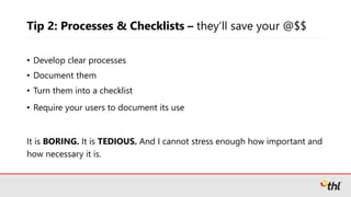 Tip 2: Processes & Checklists – they’ll save your @$$
• Develop clear processes
• Document them
• Turn them into a checklist
• Require your users to document its use
It is BORING. It is TEDIOUS. And I cannot stress enough how important and
how necessary it is.
 