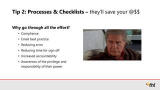 Tip 2: Processes & Checklists – they’ll save your @$$
Why go through all the effort?
• Compliance
• Email best practice
• Reducing error
• Reducing time for sign off
• Increased accountability
• Awareness of the privilege and
responsibility of their power
 