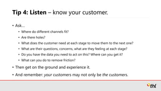 Tip 4: Listen – know your customer.
• Ask…
• Where do different channels fit?
• Are there holes?
• What does the customer need at each stage to move them to the next one?
• What are their questions, concerns, what are they feeling at each stage?
• Do you have the data you need to act on this? Where can you get it?
• What can you do to remove friction?
• Then get on the ground and experience it.
• And remember: your customers may not only be the customers.
 