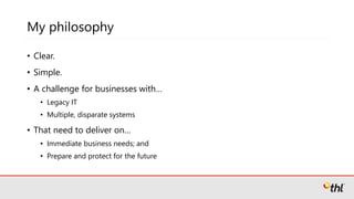 My philosophy
• Clear.
• Simple.
• A challenge for businesses with…
• Legacy IT
• Multiple, disparate systems
• That need to deliver on…
• Immediate business needs; and
• Prepare and protect for the future
 