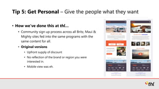 Tip 5: Get Personal – Give the people what they want
• How we’ve done this at thl…
• Community sign up process across all Britz, Maui &
Mighty sites fed into the same programs with the
same content for all.
• Original versions
• Upfront supply of discount
• No reflection of the brand or region you were
interested in.
• Mobile view was eh.
 