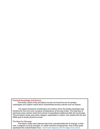 24
Practical Knowledge and Science
The Arabic culture of the pre-Islamic era did not invent the sort of complex
mythologies and creation myths which characterised ancient cultures such as Greece.
The classic framework of philosophy and rhetoric which the Greeks developed was
therefore far from the more mundane considerations of the early Arabs. The tribal lack of
advanced urban centres meant that schools of specialised intellectual skills did not develop.
The pre-Islamic Arabs were either villagers, pastoralists or traders, who existed with the less
effete goal of simple physical survival.
The Need for Revenge
Pre-Islamic Arabs were adamant about the unquestionable law of revenge. In their
view, a disgrace must be avenged, no matter what the consequences. One of their poets
expressed this cultural fixation thus: I shall wash disgrace with the edge of my sword,
 