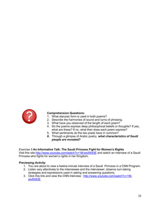 28
Comprehension Questions:
1. What stanzaic form is used in both poems?
2. Describe the harmonies of sound and turns of phrasing.
3. What have you observed of the length of each poem?
4. Do the poems express deep philosophical beliefs or thoughts? If yes,
what are these? If no, what then does each poem express?
5. What sentiments do the two poets have in common?
6. Through a glimpse of Arabic poetry, what characteristics of Saudi
people are revealed?
Exercise 5 An Informative Talk: The Saudi Princess Fight for Women’s Rights
Visit this site http://www.youtube.com/watch?v=1M-etvlW83E and watch an interview of a Saudi
Princess who fights for women‘s rights in her Kingdom.
Previewing Activity:
1. You are about to view a twelve-minute interview of a Saudi Princess in a CNN Program.
2. Listen very attentively to the interviewee and the interviewer; observe turn-taking
strategies and expressions used in asking and answering questions.
3. Click this link and view the CNN interview : http://www.youtube.com/watch?v=1M-
etvlW83E
 
