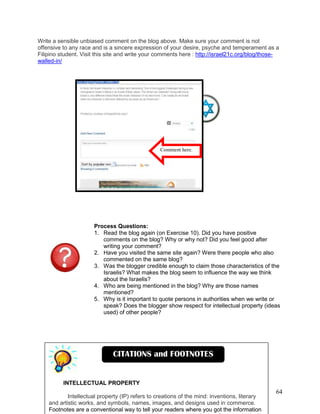 64
Write a sensible unbiased comment on the blog above. Make sure your comment is not
offensive to any race and is a sincere expression of your desire, psyche and temperament as a
Filipino student. Visit this site and write your comments here : http://israel21c.org/blog/those-
walled-in/
Process Questions:
1. Read the blog again (on Exercise 10). Did you have positive
comments on the blog? Why or why not? Did you feel good after
writing your comment?
2. Have you visited the same site again? Were there people who also
commented on the same blog?
3. Was the blogger credible enough to claim those characteristics of the
Israelis? What makes the blog seem to influence the way we think
about the Israelis?
4. Who are being mentioned in the blog? Why are those names
mentioned?
5. Why is it important to quote persons in authorities when we write or
speak? Does the blogger show respect for intellectual property (ideas
used) of other people?
Comment here.
INTELLECTUAL PROPERTY
Intellectual property (IP) refers to creations of the mind: inventions, literary
and artistic works, and symbols, names, images, and designs used in commerce.
Footnotes are a conventional way to tell your readers where you got the information
CITATIONS and FOOTNOTES
 