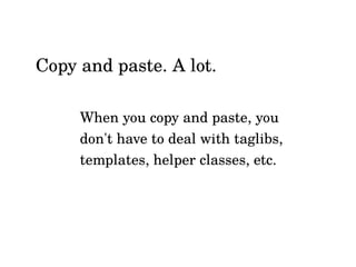 When you copy and paste, you
don't have to deal with taglibs,
templates, helper classes, etc.
Copy and paste. A lot.
 