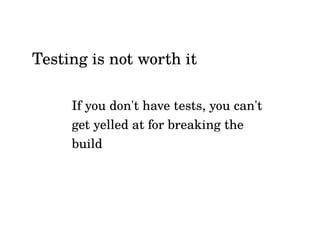 If you don't have tests, you can't
get yelled at for breaking the
build
Testing is not worth it
 