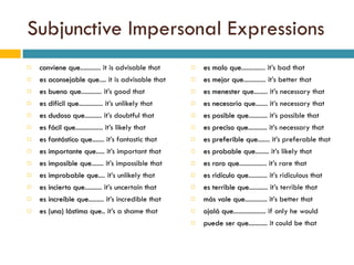 Subjunctive Impersonal Expressions conviene que ............ it is advisable that es aconsejable que .... it is advisable that es bueno que ............ it’s good that es difícil que .............. it’s unlikely that es dudoso que .......... it’s doubtful that es fácil que ................ it’s likely that es fantástico que ....... it’s fantastic that es importante que ..... it’s important that es imposible que ....... it’s impossible that es improbable que .... it’s unlikely that es incierto que .......... it’s uncertain that es increíble que ......... it’s incredible that es (una) lástima que .. it’s a shame that es malo que .............. it’s bad that es mejor que ............. it’s better that es menester que ........ it’s necessary that es necesario que ....... it’s necessary that es posible que ........... it’s possible that es preciso que ........... it’s necessary that es preferible que ....... it’s preferable that es probable que ........ it’s likely that es raro que ................ it’s rare that es ridículo que ........... it’s ridiculous that es terrible que ........... it’s terrible that más vale que ............. it’s better that ojalá que ................... if only he would puede ser que ........... it could be that 