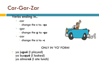 Car-Gar-Zar Verbs ending in.. -car  change the  c  to: - qu -gar change the  g  to:  -gu -zar change the  z  to:  -c ONLY IN ‘YO’ FORM! yo   ju gué  (I played) yo   bus qué  (I looked) yo   almor cé  (I ate lunch) 