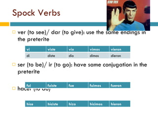 Spock Verbs ver (to see)/ dar (to give): use the same endings in the preterite ser (to be)/ ir (to go): have same conjugation in the preterite hacer (to do) fui fuiste fue fuimos fueron vi viste vio vimos vieron di diste dio dimos dieron hice hiciste hizo hicimos hieron 