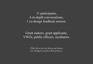 11 participants,
6 in-depth conversations,
1 co-design feedback session.
Grant makers, grant applicants,
VWOs, public officers, incubators.
(Their faces are not shown and names
are changed to protect their privacy.)
 