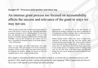 Insight 07 / Process pain-points and time lag
An onerous grant process too focused on accountability
affects the success and relevance of the grant in ways we
may not see.
How might we introduce feedback mechanisms to help us co-iterate the accountability process with
partners? How might we make waiting time productive and engaging? What if applicants just have to
'do it once' with regards to providing info and reporting?
accountability - is therefore also in the best interests of
achieving the strategic outcomes of the grant by attracting the
most promising candidates and best ideas, in order to get more
impact for the same amount of money put out.
Besides process burden, there’s also room to improve the
experience by reducing time lag (and thus anxiety from
waiting) between actions/stages. The grant process is often a
linear, hierarchical step-by-step process, of which at various
points there are opportunities for running things concurrently
to ease waiting anxiety. For instance, instead of waiting a week
more for the offer letter to be hand-signed and delivered,
perhaps the news can be shared over email first while the mail
is on the way.
“When it comes to grant calls, we have now become choosy in
terms of the process. I want to see how efficiently the funders
are going to manage us. If it’s a $3mill project, we can always
have one dedicated staff to manage funders. It’s not worth
having 3 or 4 people managing a small amount of funding, like
$100,000. I can say this because we got volume now. If I
don’t, I’ll probably be desperate and do as the funder pleases.”
~ Kay, VWO partner
Often, it is the bigger and better organizations who might
choose not apply if the grant process is too onerous and micro-
managed, as they can tap on their own donor sources and are
less desperate for projects. Making the process as easy and
straightforward as it can - without compromising
 