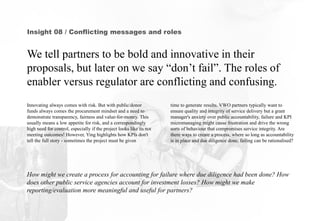 Insight 08 / Conflicting messages and roles
We tell partners to be bold and innovative in their
proposals, but later on we say “don’t fail”. The roles of
enabler versus regulator are conflicting and confusing.
How might we create a process for accounting for failure where due diligence had been done? How
does other public service agencies account for investment losses? How might we make
reporting/evaluation more meaningful and useful for partners?
time to generate results. VWO partners typically want to
ensure quality and integrity of service delivery but a grant
manager's anxiety over public accountability, failure and KPI
micromanaging might cause frustration and drive the wrong
sorts of behaviour that compromises service integrity. Are
there ways to create a process, where so long as accountability
is in place and due diligence done, failing can be rationalised?
Innovating always comes with risk. But with public/donor
funds always comes the procurement mindset and a need to
demonstrate transparency, fairness and value-for-money. This
usually means a low appetite for risk, and a correspondingly
high need for control, especially if the project looks like its not
meeting outcomes! However, Ying highlights how KPIs don't
tell the full story - sometimes the project must be given
 