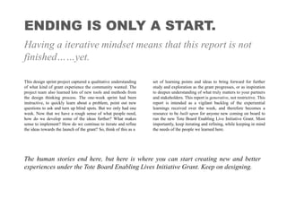 ENDING IS ONLY A START.
Having a iterative mindset means that this report is not
finished……yet.
This design sprint project captured a qualitative understanding
of what kind of grant experience the community wanted. The
project team also learned lots of new tools and methods from
the design thinking process. The one-week sprint had been
instructive, to quickly learn about a problem, point out new
questions to ask and turn up blind spots. But we only had one
week. Now that we have a rough sense of what people need,
how do we develop some of the ideas further? What makes
sense to implement? How do we continue to iterate and refine
the ideas towards the launch of the grant? So, think of this as a
set of learning points and ideas to bring forward for further
study and exploration as the grant progresses, or as inspiration
to deepen understanding of what truly matters to your partners
and stakeholders. This report is generative, not restrictive. This
report is intended as a vigilant backlog of the experiential
learnings received over the week, and therefore becomes a
resource to be built upon for anyone new coming on board to
run the new Tote Board Enabling Live Initiative Grant. Most
importantly, keep iterating and refining, while keeping in mind
the needs of the people we learned here.
The human stories end here, but here is where you can start creating new and better
experiences under the Tote Board Enabling Lives Initiative Grant. Keep on designing.
 