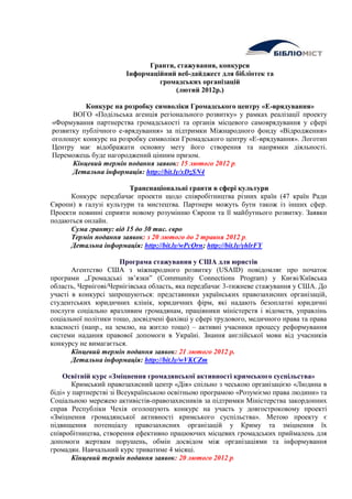 Гранти, стажування, конкурси
                        Інформаційний веб-дайджест для бібліотек та
                                 громадських організацій
                                     (лютий 2012р.)

          Конкурс на розробку символіки Громадського центру «Е-врядування»
      ВОГО «Подільська агенція регіонального розвитку» у рамках реалізації проекту
«Формування партнерства громадськості та органів місцевого самоврядування у сфері
розвитку публічного е-врядування» за підтримки Міжнародного фонду «Відродження»
оголошує конкурс на розробку символіки Громадського центру «Е-врядування». Логотип
Центру має відображати основну мету його створення та напрямки діяльності.
Переможець буде нагороджений цінним призом.
      Кінцевий термін подання заявок: 15 лютого 2012 р.
      Детальна інформація: http://bit.ly/xDzSN4

                        Транснаціональні гранти в сфері культури
      Конкурс передбачає проекти щодо співробітництва різних країн (47 країн Ради
Європи) в галузі культури та мистецтва. Партнери можуть бути також із інших сфер.
Проекти повинні сприяти новому розумінню Європи та її майбутнього розвитку. Заявки
подаються онлайн.
      Сума гранту: від 15 до 30 тис. євро
      Термін подання заявок: з 20 лютого до 2 травня 2012 р.
      Детальна інформація: http://bit.ly/wPcQrn; http://bit.ly/yhlrFY

                      Програма стажування у США для юристів
       Агентство США з міжнародного розвитку (USAID) повідомляє про початок
програми „Громадські зв’язки” (Community Connections Program) у Києві/Київська
область, Чернігові/Чернігівська область, яка передбачає 3-тижневе стажування у США. До
участі в конкурсі запрошуються: представники українських правозахисних організацій,
студентських юридичних клінік, юридичних фірм, які надають безоплатні юридичні
послуги соціально вразливим громадянам, працівники міністерств і відомств, управлінь
соціальної політики тощо, досвідчені фахівці у сфері трудового, медичного права та права
власності (напр., на землю, на житло тощо) – активні учасники процесу реформування
системи надання правової допомоги в Україні. Знання англійської мови від учасників
конкурсу не вимагається.
       Кінцевий термін подання заявок: 21 лютого 2012 р.
       Детальна інформація: http://bit.ly/wVKCZm

    Освітній курс «Зміцнення громадянської активності кримського суспільства»
       Кримський правозахисний центр «Дія» спільно з чеською організацією «Людина в
біді» у партнерстві зі Всеукраїнською освітньою програмою «Розуміємо права людини» та
Соціальною мережею активістів-правозахисників за підтримки Міністерства закордонних
справ Республіки Чехія оголошують конкурс на участь у довгостроковому проекті
«Зміцнення громадянської активності кримського суспільства». Метою проекту є
підвищення потенціалу правозахисних організацій у Криму та зміцнення їх
співробітництва, створення ефективно працюючих місцевих громадських приймалень для
допомоги жертвам порушень, обмін досвідом між організаціями та інформування
громадян. Навчальний курс триватиме 4 місяці.
       Кінцевий термін подання заявок: 20 лютого 2012 р.
 