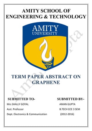 AMITY SCHOOL OF
ENGINEERING & TECHNOLOGY
TERM PAPER ABSTRACT ON
GRAPHENE
SUBMITTED TO- SUBMITTED BY-
Mrs SHALLY GOYAL AMAN GUPTA
Asst. Professor B.TECH ECE 3 SEM
Dept. Electronics & Communication (2012-2016)
 